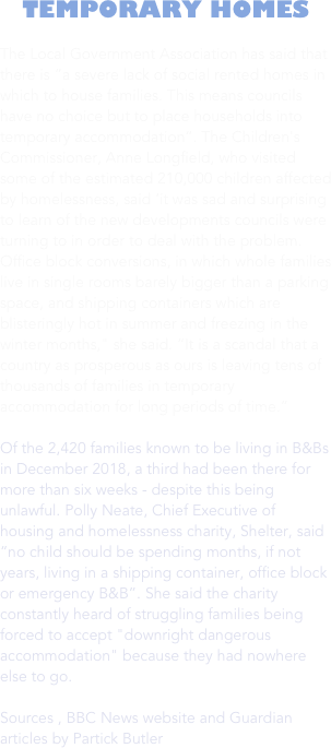 TEMPORARY HOMES

The Local Government Association has said that there is “a severe lack of social rented homes in which to house families. This means councils have no choice but to place households into temporary accommodation”. The Children's Commissioner, Anne Longfield, who visited some of the estimated 210,000 children affected by homelessness, said ‘it was sad and surprising to learn of the new developments councils were turning to in order to deal with the problem. Office block conversions, in which whole families live in single rooms barely bigger than a parking space, and shipping containers which are blisteringly hot in summer and freezing in the winter months," she said. “It is a scandal that a country as prosperous as ours is leaving tens of thousands of families in temporary accommodation for long periods of time.”

Of the 2,420 families known to be living in B&Bs in December 2018, a third had been there for more than six weeks - despite this being unlawful. Polly Neate, Chief Executive of housing and homelessness charity, Shelter, said “no child should be spending months, if not years, living in a shipping container, office block or emergency B&B”. She said the charity constantly heard of struggling families being forced to accept "downright dangerous accommodation" because they had nowhere else to go. 

Sources , BBC News website and Guardian articles by Partick Butler

